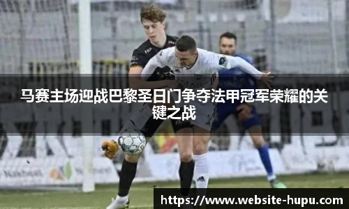 马赛主场迎战巴黎圣日门争夺法甲冠军荣耀的关键之战