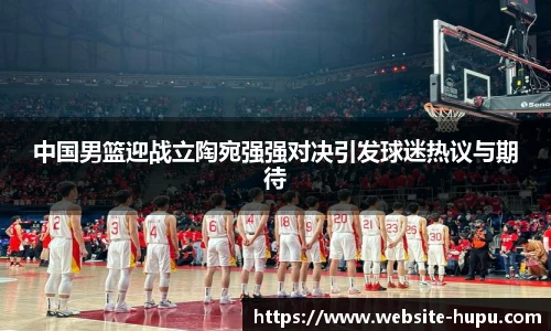 中国男篮迎战立陶宛强强对决引发球迷热议与期待
