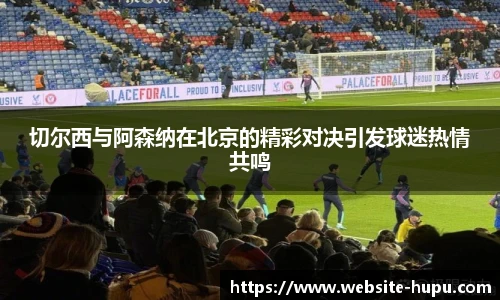 切尔西与阿森纳在北京的精彩对决引发球迷热情共鸣