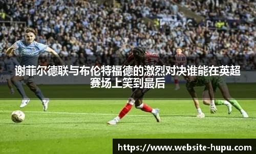 谢菲尔德联与布伦特福德的激烈对决谁能在英超赛场上笑到最后