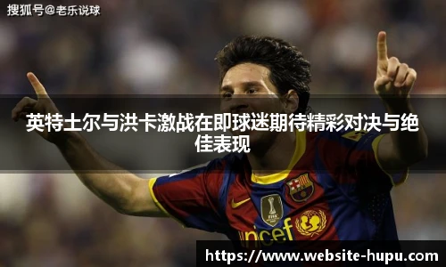 英特土尔与洪卡激战在即球迷期待精彩对决与绝佳表现