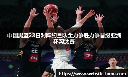 中国男篮23日对阵约旦队全力争胜力争晋级亚洲杯淘汰赛